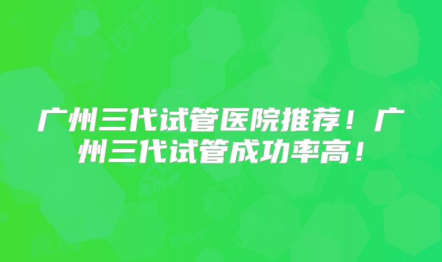 广州三代试管医院推荐！广州三代试管成功率高！