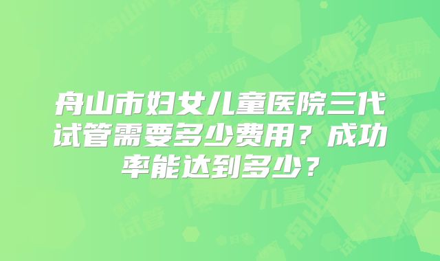 舟山市妇女儿童医院三代试管需要多少费用？成功率能达到多少？