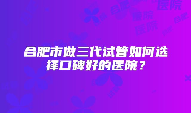 合肥市做三代试管如何选择口碑好的医院？