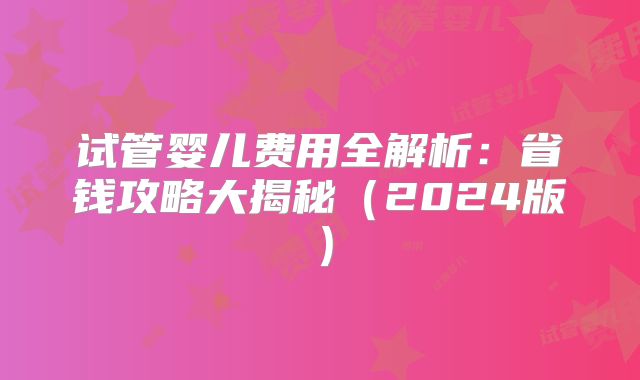 试管婴儿费用全解析：省钱攻略大揭秘（2024版）