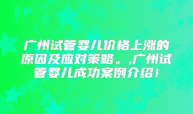 广州试管婴儿价格上涨的原因及应对策略。,广州试管婴儿成功案例介绍！