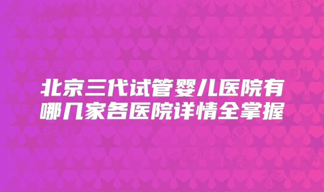 北京三代试管婴儿医院有哪几家各医院详情全掌握
