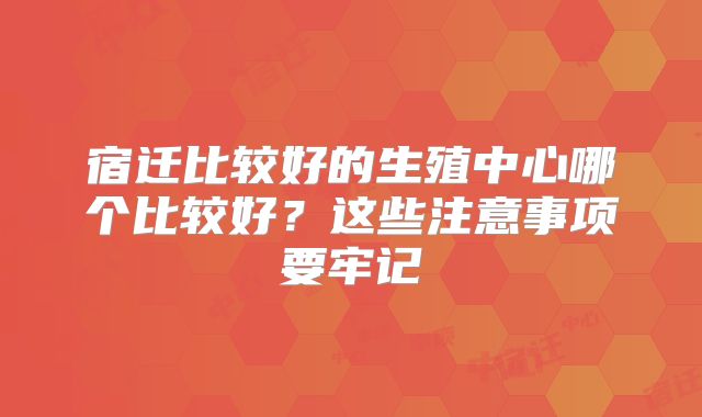 宿迁比较好的生殖中心哪个比较好？这些注意事项要牢记
