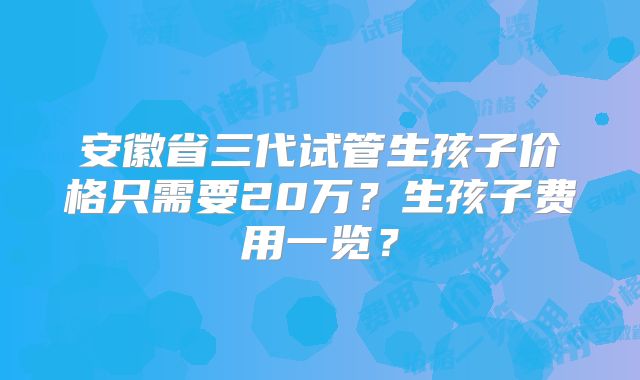 安徽省三代试管生孩子价格只需要20万?生孩子费用一览?
