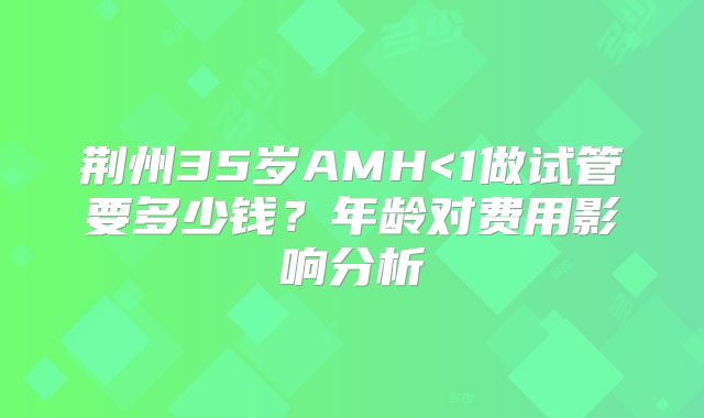 荆州35岁AMH<1做试管要多少钱？年龄对费用影响分析