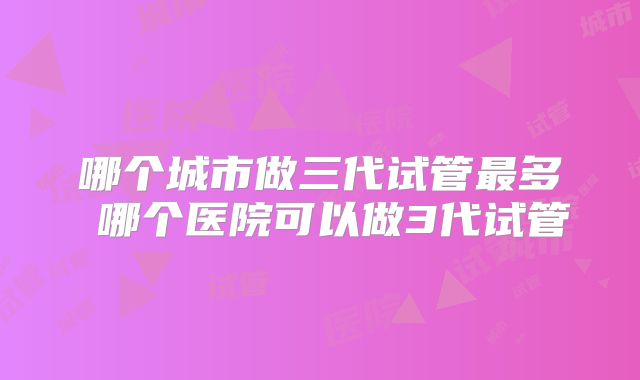哪个城市做三代试管最多 哪个医院可以做3代试管