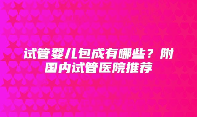 试管婴儿包成有哪些？附国内试管医院推荐