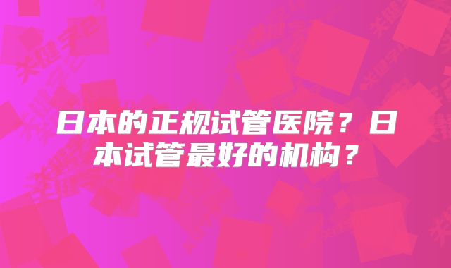 日本的正规试管医院？日本试管最好的机构？