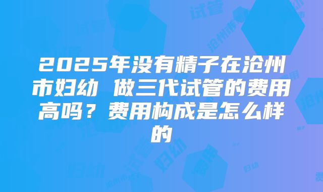 2025年没有精子在沧州市妇幼 做三代试管的费用高吗?费用构成是怎么样的
