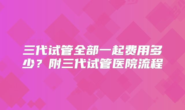 三代试管全部一起费用多少？附三代试管医院流程