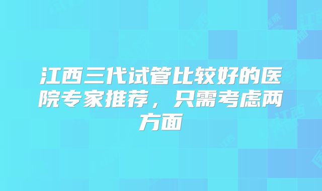 江西三代试管比较好的医院专家推荐，只需考虑两方面