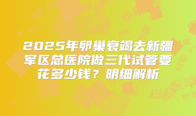 2025年卵巢衰竭去新疆军区总医院做三代试管要花多少钱？明细解析