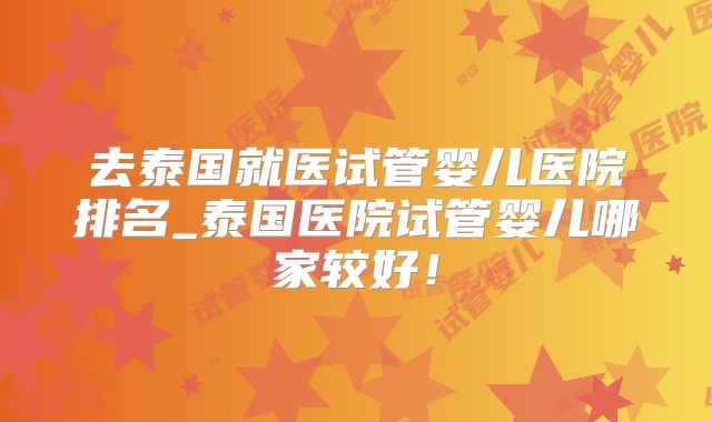 去泰国就医试管婴儿医院排名_泰国医院试管婴儿哪家较好!
