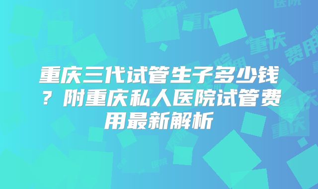 重庆三代试管生子多少钱?附重庆私人医院试管费用最新解析