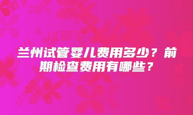兰州试管婴儿费用多少?前期检查费用有哪些?