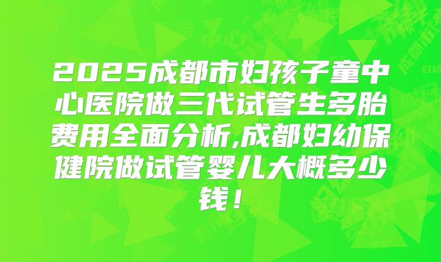 2025成都市妇孩子童中心医院做三代试管生多胎费用全面分析,成都妇幼保健院做试管婴儿大概多少钱！