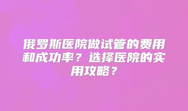 俄罗斯医院做试管的费用和成功率？选择医院的实用攻略？
