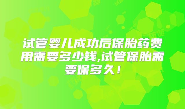 试管婴儿成功后保胎药费用需要多少钱,试管保胎需要保多久！
