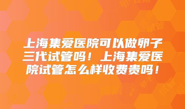 上海集爱医院可以做卵子三代试管吗!上海集爱医院试管怎么样收费贵吗!