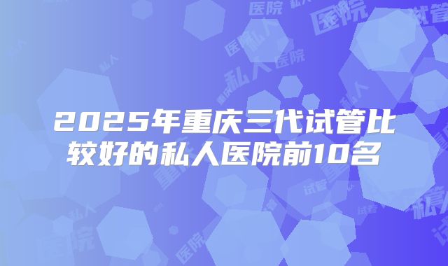 2025年重庆三代试管比较好的私人医院前10名