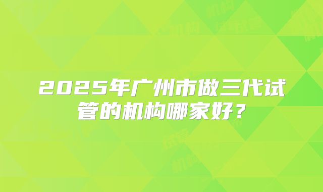 2025年广州市做三代试管的机构哪家好？