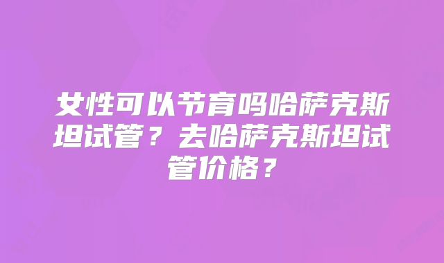 女性可以节育吗哈萨克斯坦试管？去哈萨克斯坦试管价格？