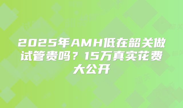 2025年AMH低在韶关做试管贵吗？15万真实花费大公开