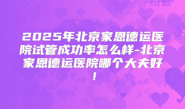 2025年北京家恩德运医院试管成功率怎么样-北京家恩德运医院哪个大夫好！