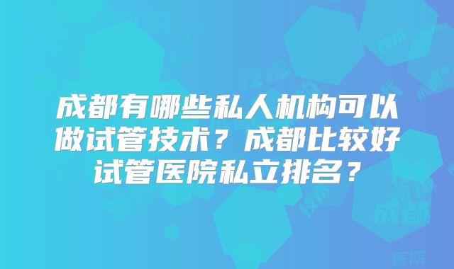 成都有哪些私人机构可以做试管技术？成都比较好试管医院私立排名？