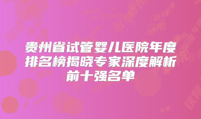 贵州省试管婴儿医院年度排名榜揭晓专家深度解析前十强名单