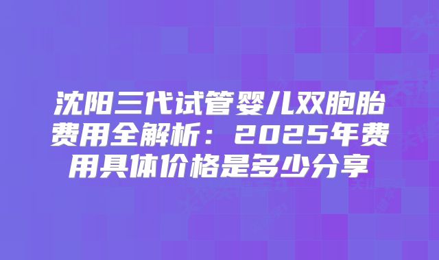 沈阳三代试管婴儿双胞胎费用全解析:2025年费用具体价格是多少分享