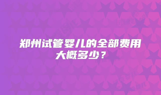 郑州试管婴儿的全部费用大概多少？