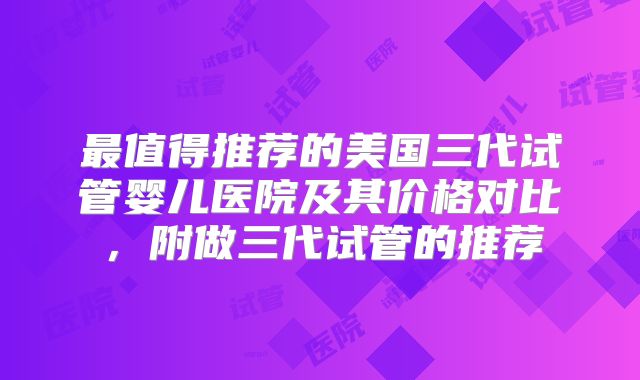 最值得推荐的美国三代试管婴儿医院及其价格对比，附做三代试管的推荐