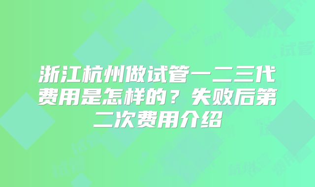 浙江杭州做试管一二三代费用是怎样的？失败后第二次费用介绍