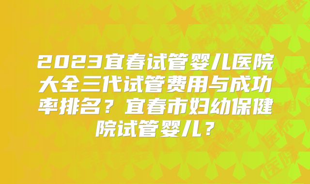 2023宜春试管婴儿医院大全三代试管费用与成功率排名？宜春市妇幼保健院试管婴儿？