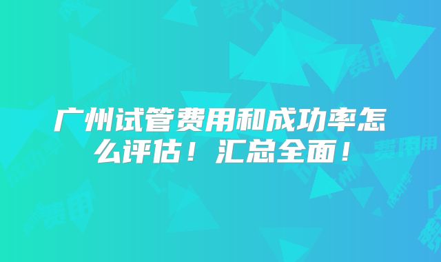 广州试管费用和成功率怎么评估！汇总全面！