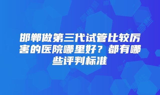 邯郸做第三代试管比较厉害的医院哪里好？都有哪些评判标准