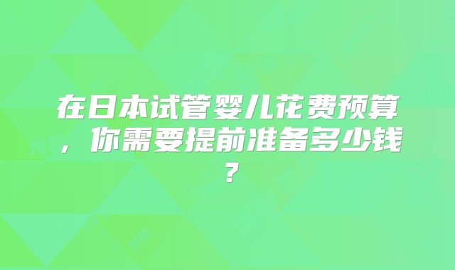 在日本试管婴儿花费预算，你需要提前准备多少钱？