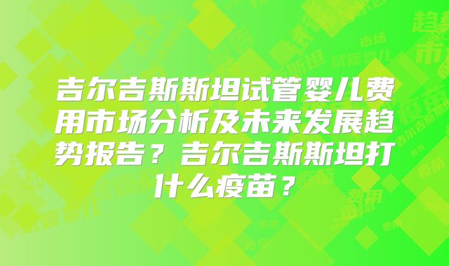 吉尔吉斯斯坦试管婴儿费用市场分析及未来发展趋势报告？吉尔吉斯斯坦打什么疫苗？