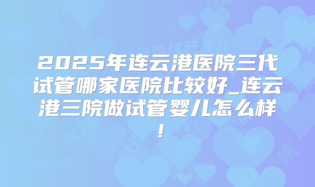 2025年连云港医院三代试管哪家医院比较好_连云港三院做试管婴儿怎么样！