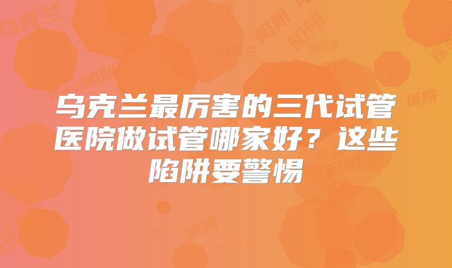 乌克兰最厉害的三代试管医院做试管哪家好？这些陷阱要警惕