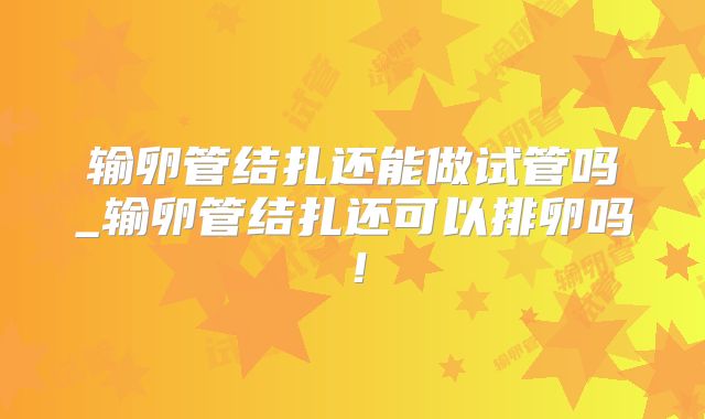 输卵管结扎还能做试管吗_输卵管结扎还可以排卵吗！
