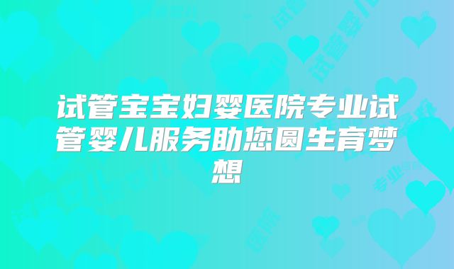 试管宝宝妇婴医院专业试管婴儿服务助您圆生育梦想