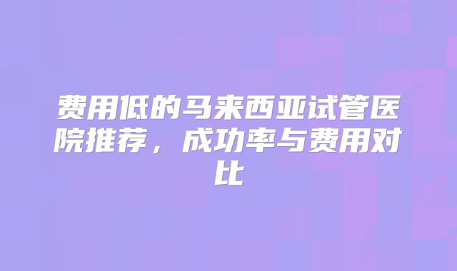 费用低的马来西亚试管医院推荐,成功率与费用对比
