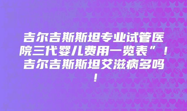 吉尔吉斯斯坦专业试管医院三代婴儿费用一览表”！吉尔吉斯斯坦艾滋病多吗！