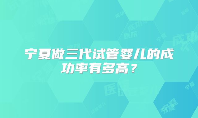 宁夏做三代试管婴儿的成功率有多高？