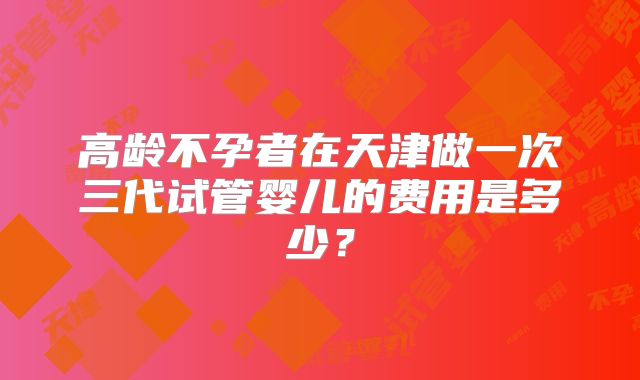 高龄不孕者在天津做一次三代试管婴儿的费用是多少?