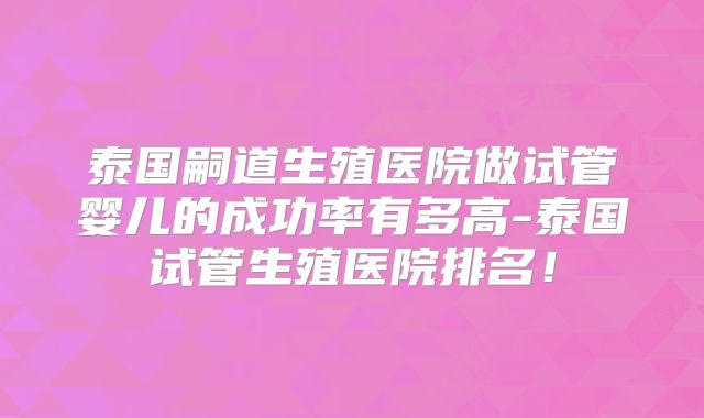 泰国嗣道生殖医院做试管婴儿的成功率有多高-泰国试管生殖医院排名!