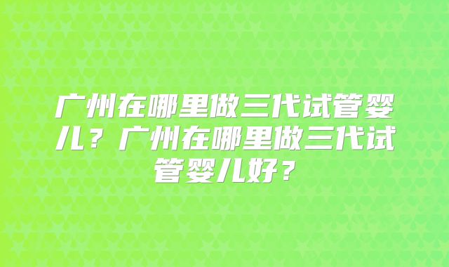 广州在哪里做三代试管婴儿？广州在哪里做三代试管婴儿好？