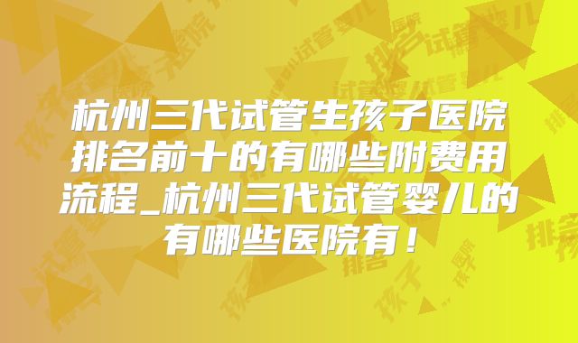 杭州三代试管生孩子医院排名前十的有哪些附费用流程_杭州三代试管婴儿的有哪些医院有！
